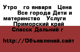  Утро 1-го января › Цена ­ 18 - Все города Дети и материнство » Услуги   . Приморский край,Спасск-Дальний г.